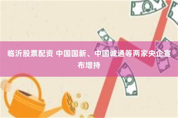 临沂股票配资 中国国新、中国诚通等两家央企宣布增持
