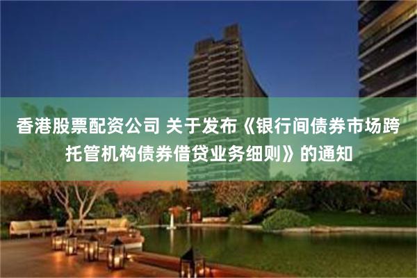 香港股票配资公司 关于发布《银行间债券市场跨托管机构债券借贷业务细则》的通知