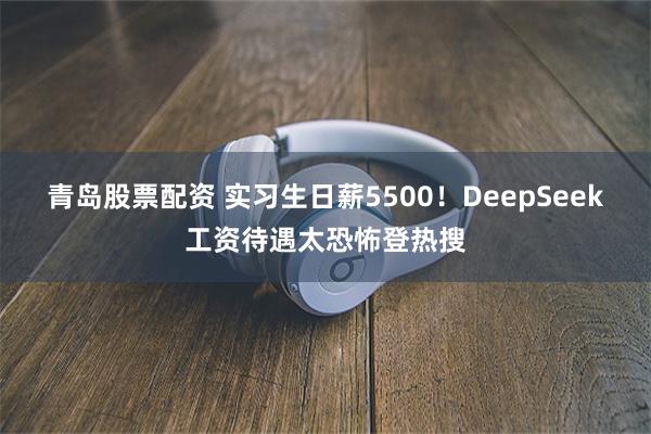 青岛股票配资 实习生日薪5500！DeepSeek工资待遇太恐怖登热搜