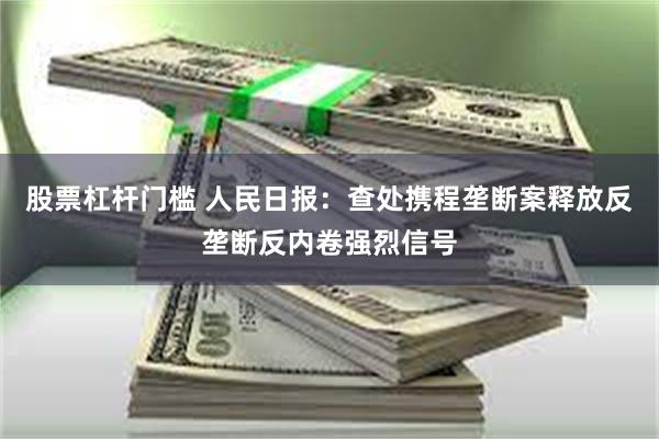 股票杠杆门槛 人民日报：查处携程垄断案释放反垄断反内卷强烈信号