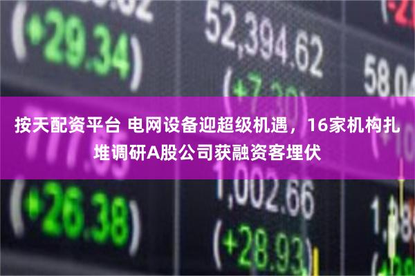 按天配资平台 电网设备迎超级机遇，16家机构扎堆调研A股公司获融资客埋伏