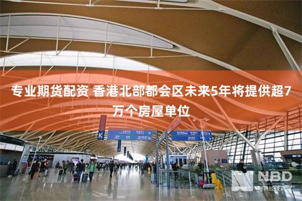 专业期货配资 香港北部都会区未来5年将提供超7万个房屋单位