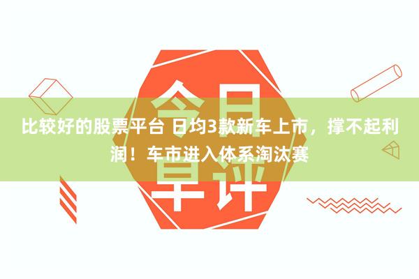 比较好的股票平台 日均3款新车上市，撑不起利润！车市进入体系淘汰赛