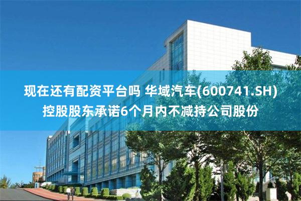 现在还有配资平台吗 华域汽车(600741.SH)控股股东承诺6个月内不减持公司股份