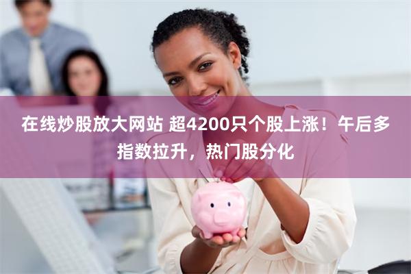 在线炒股放大网站 超4200只个股上涨！午后多指数拉升，热门股分化