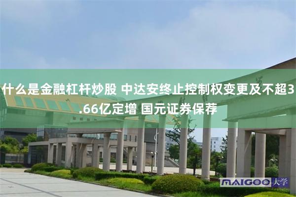 什么是金融杠杆炒股 中达安终止控制权变更及不超3.66亿定增 国元证券保荐