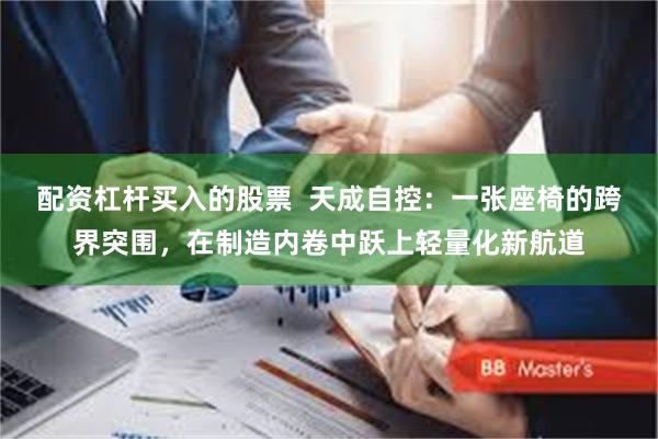 配资杠杆买入的股票  天成自控：一张座椅的跨界突围，在制造内卷中跃上轻量化新航道