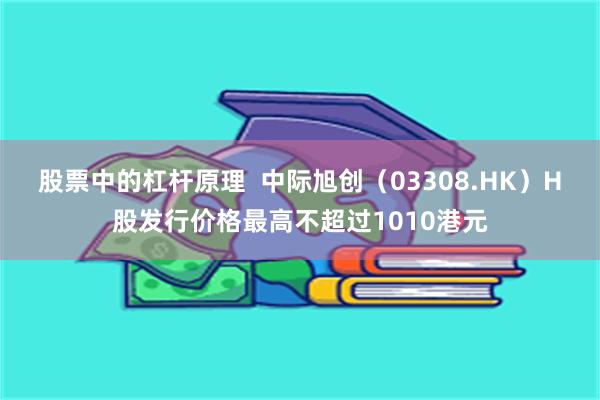 股票中的杠杆原理  中际旭创（03308.HK）H股发行价格最高不超过1010港元