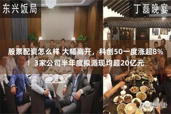 股票配资怎么样 大幅高开，科创50一度涨超8%！3家公司半年度拟派现均超20亿元