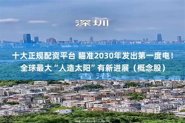 十大正规配资平台 瞄准2030年发出第一度电！全球最大“人造太阳”有新进展（概念股）
