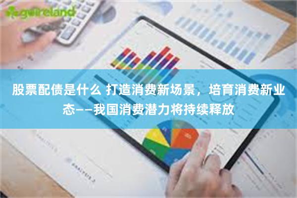 股票配债是什么 打造消费新场景，培育消费新业态——我国消费潜力将持续释放