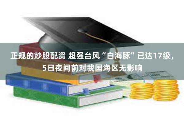正规的炒股配资 超强台风“白海豚”已达17级，5日夜间前对我国海区无影响