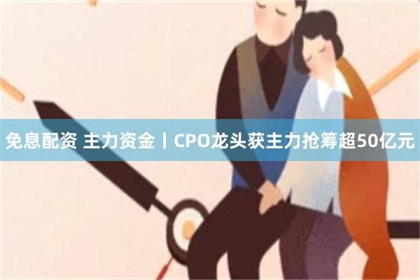 免息配资 主力资金丨CPO龙头获主力抢筹超50亿元