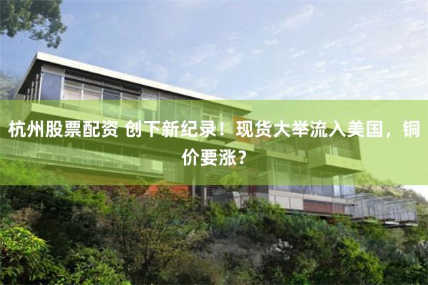 杭州股票配资 创下新纪录！现货大举流入美国，铜价要涨？