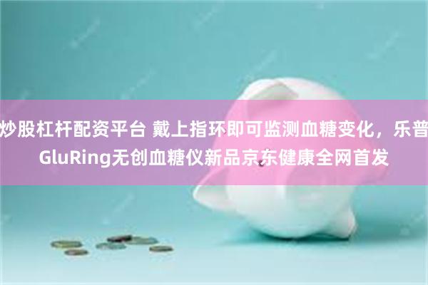 炒股杠杆配资平台 戴上指环即可监测血糖变化，乐普GluRing无创血糖仪新品京东健康全网首发