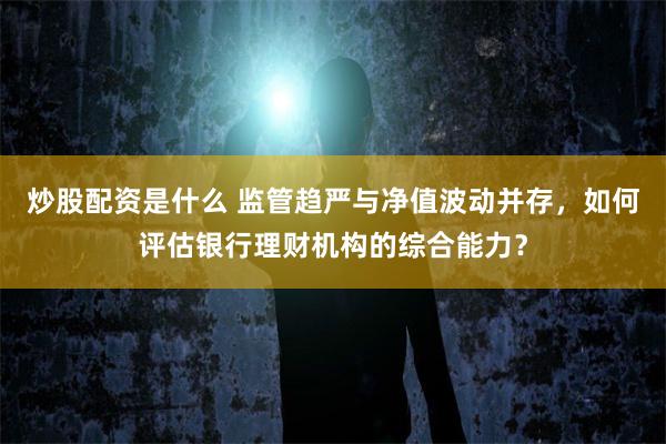 炒股配资是什么 监管趋严与净值波动并存，如何评估银行理财机构的综合能力？
