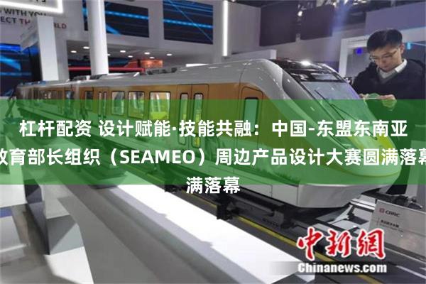 杠杆配资 设计赋能·技能共融:中国-东盟东南亚教育部长组织(SEAMEO)周边产品设计大赛圆满落幕