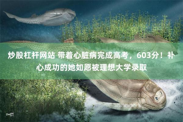 炒股杠杆网站 带着心脏病完成高考，603分！补心成功的她如愿被理想大学录取