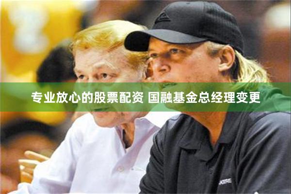 专业放心的股票配资 国融基金总经理变更