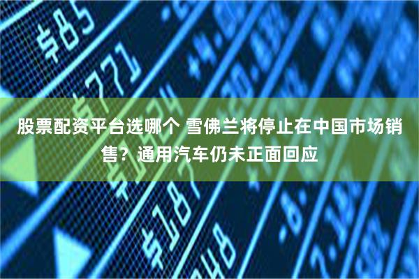 股票配资平台选哪个 雪佛兰将停止在中国市场销售？通用汽车仍未正面回应