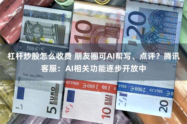 杠杆炒股怎么收费 朋友圈可AI帮写、点评？腾讯客服：AI相关功能逐步开放中