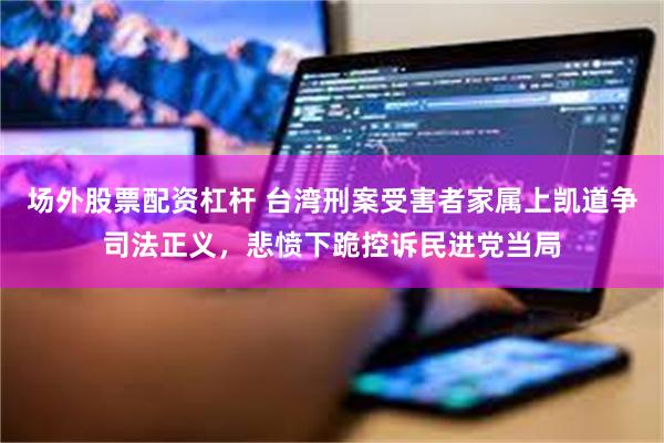 场外股票配资杠杆 台湾刑案受害者家属上凯道争司法正义，悲愤下跪控诉民进党当局