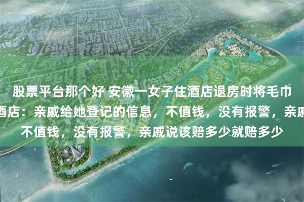 股票平台那个好 安徽一女子住酒店退房时将毛巾浴巾拖鞋水壶装走，酒店：亲戚给她登记的信息，不值钱，没有报警，亲戚说该赔多少就赔多少