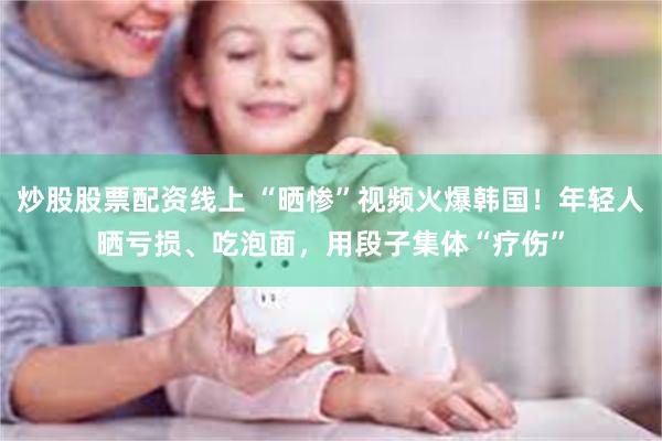 炒股股票配资线上 “晒惨”视频火爆韩国！年轻人晒亏损、吃泡面，用段子集体“疗伤”