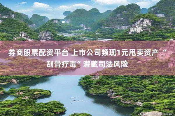 券商股票配资平台 上市公司频现1元甩卖资产 “刮骨疗毒”潜藏司法风险