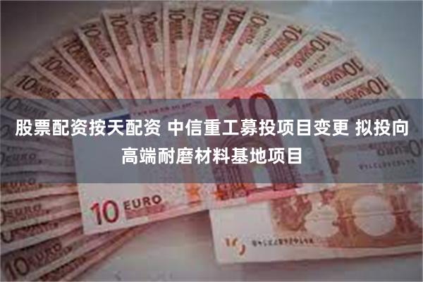 股票配资按天配资 中信重工募投项目变更 拟投向高端耐磨材料基地项目