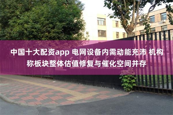 中国十大配资app 电网设备内需动能充沛 机构称板块整体估值修复与催化空间并存
