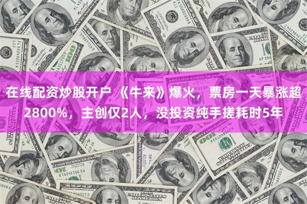在线配资炒股开户 《牛来》爆火，票房一天暴涨超2800%，主创仅2人，没投资纯手搓耗时5年