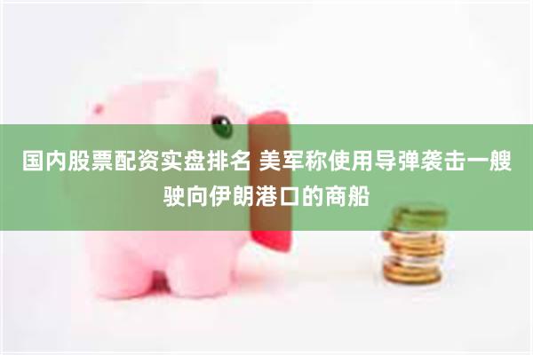 国内股票配资实盘排名 美军称使用导弹袭击一艘驶向伊朗港口的商船
