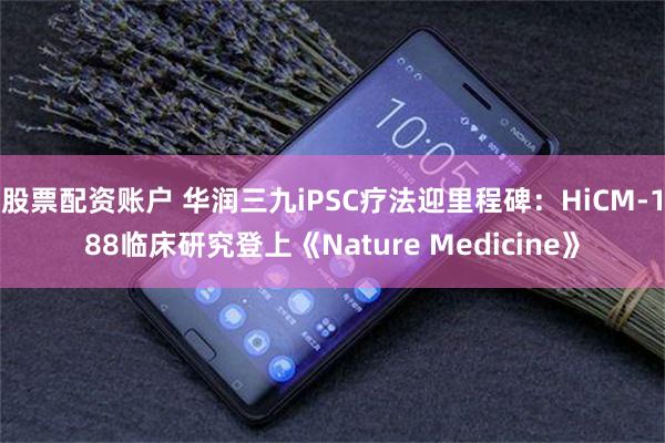 股票配资账户 华润三九iPSC疗法迎里程碑：HiCM-188临床研究登上《Nature Medicine》