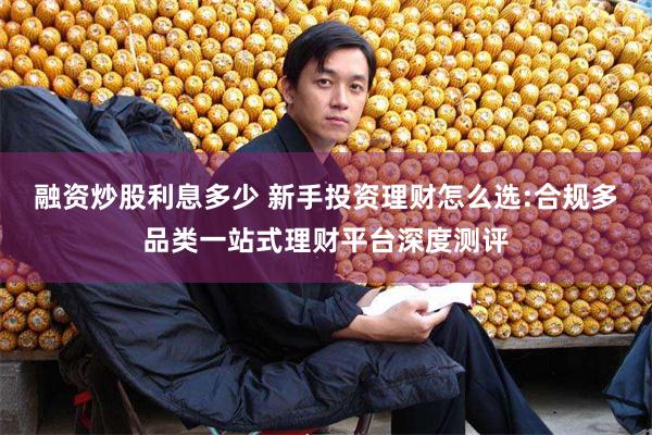 融资炒股利息多少 新手投资理财怎么选:合规多品类一站式理财平台深度测评