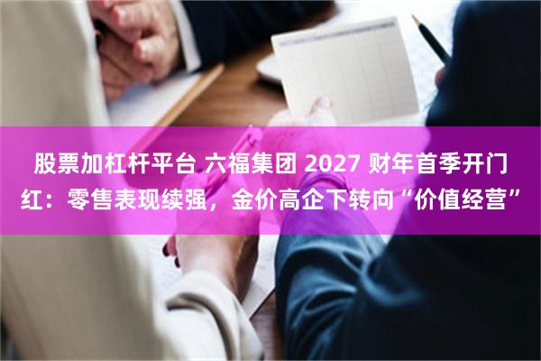 股票加杠杆平台 六福集团 2027 财年首季开门红：零售表现续强，金价高企下转向“价值经营”