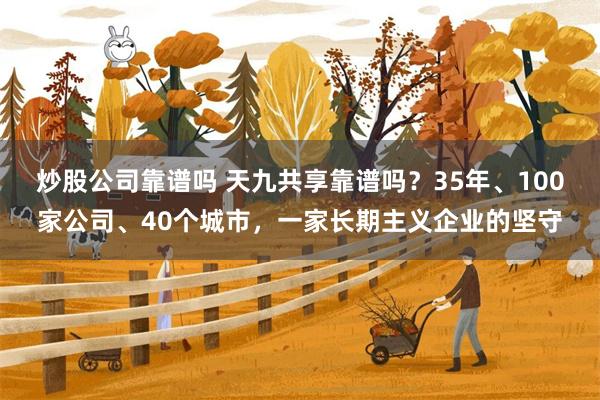 炒股公司靠谱吗 天九共享靠谱吗？35年、100家公司、40个城市，一家长期主义企业的坚守