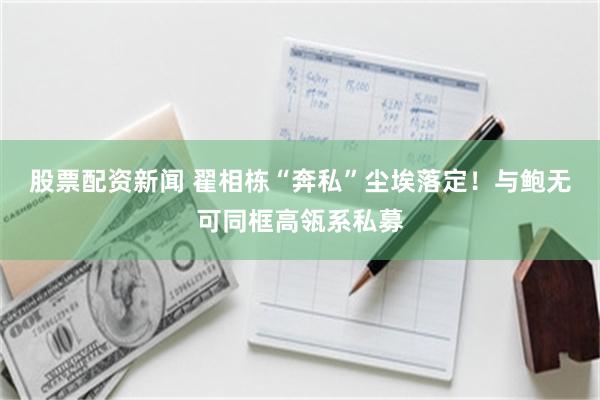 股票配资新闻 翟相栋“奔私”尘埃落定！与鲍无可同框高瓴系私募