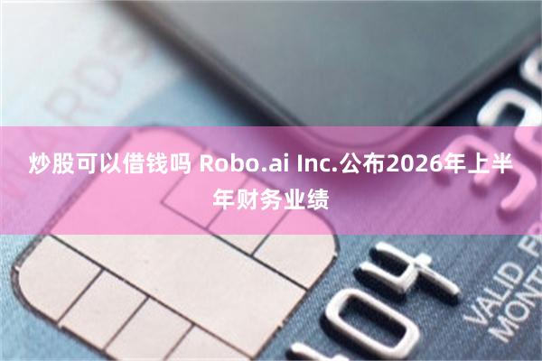 炒股可以借钱吗 Robo.ai Inc.公布2026年上半年财务业绩