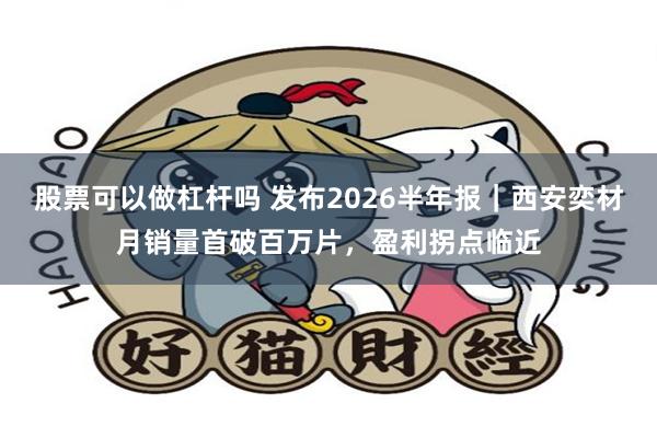 股票可以做杠杆吗 发布2026半年报｜西安奕材月销量首破百万片，盈利拐点临近