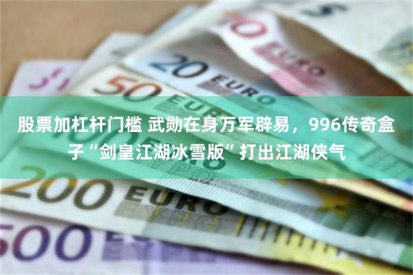 股票加杠杆门槛 武勋在身万军辟易，996传奇盒子“剑皇江湖冰雪版”打出江湖侠气