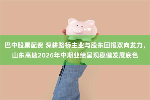 巴中股票配资 深耕路桥主业与股东回报双向发力，山东高速2026年中期业绩呈现稳健发展底色