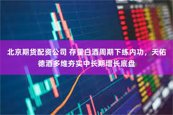 北京期货配资公司 存量白酒周期下练内功，天佑德酒多维夯实中长期增长底盘