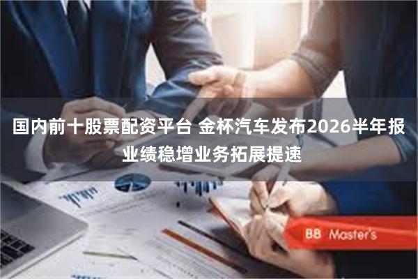国内前十股票配资平台 金杯汽车发布2026半年报 业绩稳增业务拓展提速