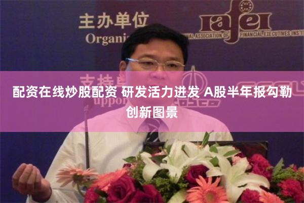 配资在线炒股配资 研发活力迸发 A股半年报勾勒创新图景