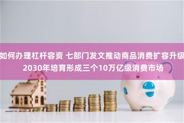 如何办理杠杆容资 七部门发文推动商品消费扩容升级 2030年培育形成三个10万亿级消费市场