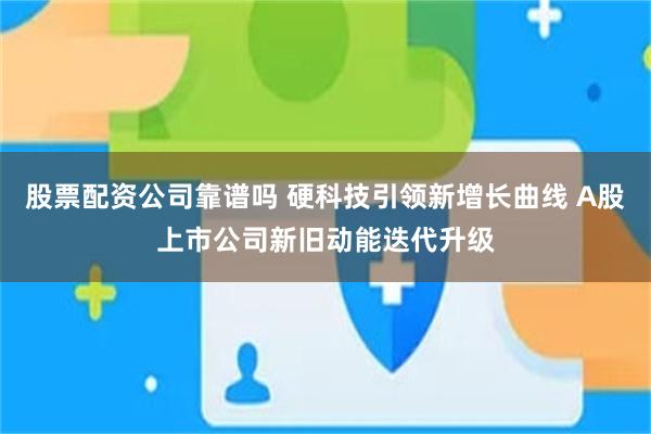 股票配资公司靠谱吗 硬科技引领新增长曲线 A股上市公司新旧动能迭代升级