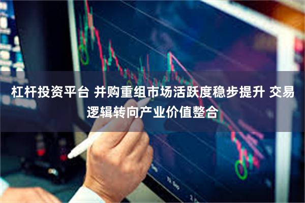 杠杆投资平台 并购重组市场活跃度稳步提升 交易逻辑转向产业价值整合