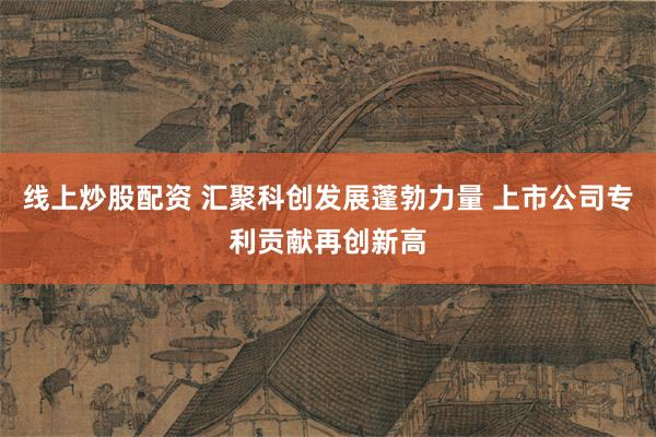 线上炒股配资 汇聚科创发展蓬勃力量 上市公司专利贡献再创新高