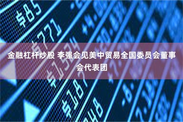 金融杠杆炒股 李强会见美中贸易全国委员会董事会代表团